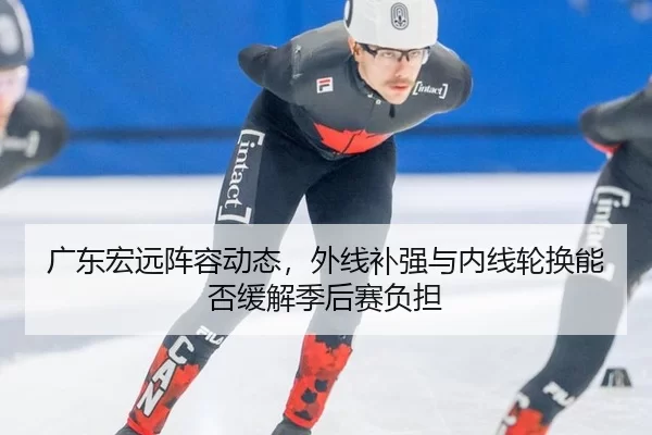 广东宏远阵容动态，外线补强与内线轮换能否缓解季后赛负担